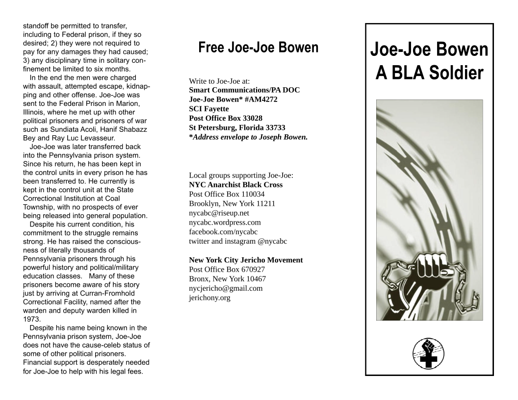 standoff be permitted to transfer, including to Federal prison, if they so desired; 2) they were not required to pay for any damages they had caused; 3) any disciplinary time in solitary con- finement be limited to six months.  In the end the men were charged with assault, attempted escape, kidnap- ping and other offense. Joe-Joe was sent to the Federal Prison in Marion, Tlinois, where he met up with other political prisoners and prisoners of war such as Sundiata Acoli, Hanif Shabazz Bey and Ray Luc Levasseur.  Joe-Joe was later transferred back into the Pennsylvania prison system. Since his return, he has been kept in the control units in every prison he has been transferred to. He currently is kept in the control unit at the State Correctional Institution at Coal Township, with no prospects of ever being released into general population.  Despite his current condition, his commitment to the struggle remains strong. He has raised the conscious- ness of literally thousands of Pennsylvania prisoners through his powerful history and political/military education classes. Many of these prisoners become aware of his story just by arriving at Curran-Fromhold Correctional Facility, named after the warden and deputy warden killed in 1973  Despite his name being known in the Pennsylvania prison system, Joe-Joe does not have the cause-celeb status of some of other political prisoners. Financial support is desperately needed for Joe-Joe to help with his legal fees.  Free Joe-Joe Bowen  ‘Write to Joe-Joe at: Smart Communications/PA DOC Joe-Joe Bowen* #AM4272  SCI Fayette  Post Office Box 33028  St Petersburg, Florida 33733 *Address envelope to Joseph Bowen.  Local groups supporting Joe-Joe: NYC Anarchist Black Cross Post Office Box 110034 Brooklyn, New York 11211 nycabc@riseup.net nycabc.wordpress.com facebook.com/nycabe  twitter and instagram @nycabc  New York City Jericho Movement Post Office Box 670927  Bronx, New York 10467 nycjericho@gmail.com jerichony.org  Joe-Joe Bowen A BLA Soldier  